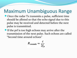 Maximum Unambiguous Range
Once the radar Tx transmits a pulse, sufficient time
should be alloted so that the echo signal due to this
pulse may be received and detected before the next
pulse is transmitted.
If the prf is too high echoes may arrive after the
transmission of the next pulse. Such echoes are called
“Second time around echoes”
 