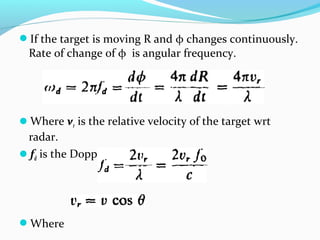 If the target is moving R and φ changes continuously.
Rate of change of φ is angular frequency.
Where vr is the relative velocity of the target wrt
radar.
fd is the Doppler frequency shift.
Where
 