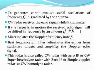Tx generates continuous sinusoidal oscillations of
frequency fo. It is radiated by the antenna.
CW radar receives the echo signal while it transmits.
If the target is in motion the received echo signal will
be shifted in frequency by an amount fd. ( )
Mixer isolates the Doppler frequency note fd.
Beat frequency amplifier eliminates the echoes from
stationary targets and amplifies the Doppler echo
signal.
This radar is also called CW radar with zero IF or CW
Super-heterodyne radar with Zero IF or Simple doppler
radar or CW homodyne radar.
 