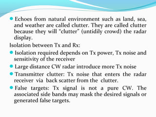 Echoes from natural environment such as land, sea,
and weather are called clutter. They are called clutter
because they will “clutter” (untidily crowd) the radar
display.
Isolation between Tx and Rx:
Isolation required depends on Tx power, Tx noise and
sensitivity of the receiver
Large distance CW radar introduce more Tx noise
Transmitter clutter: Tx noise that enters the radar
receiver via back scatter from the clutter.
False targets: Tx signal is not a pure CW. The
associated side bands may mask the desired signals or
generated false targets.
 