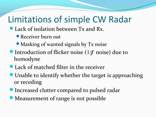 Limitations of simple CW Radar
Lack of isolation between Tx and Rx.
Receiver burn out
Masking of wanted signals by Tx noise
Introduction of flicker noise (1/f noise) due to
homodyne
Lack of matched filter in the receiver
Unable to identify whether the target is approaching
or receding
Increased clutter compared to pulsed radar
Measurement of range is not possible
 