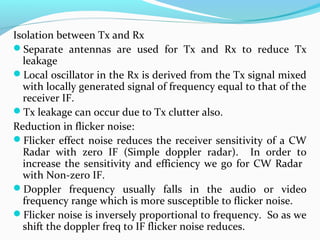 Isolation between Tx and Rx
Separate antennas are used for Tx and Rx to reduce Tx
leakage
Local oscillator in the Rx is derived from the Tx signal mixed
with locally generated signal of frequency equal to that of the
receiver IF.
Tx leakage can occur due to Tx clutter also.
Reduction in flicker noise:
Flicker effect noise reduces the receiver sensitivity of a CW
Radar with zero IF (Simple doppler radar). In order to
increase the sensitivity and efficiency we go for CW Radar
with Non-zero IF.
Doppler frequency usually falls in the audio or video
frequency range which is more susceptible to flicker noise.
Flicker noise is inversely proportional to frequency. So as we
shift the doppler freq to IF flicker noise reduces.
 