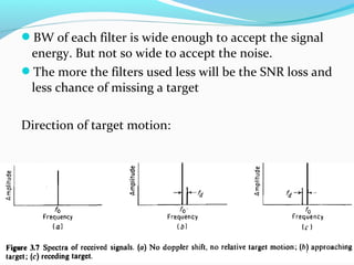 BW of each filter is wide enough to accept the signal
energy. But not so wide to accept the noise.
The more the filters used less will be the SNR loss and
less chance of missing a target
Direction of target motion:
 