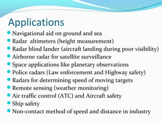 Applications
Navigational aid on ground and sea
Radar altimeters (height measurement)
Radar blind lander (aircraft landing during poor visibility)
Airborne radar for satellite surveillance
Space applications like planetary observations
Police radars (Law enforcement and Highway safety)
Radars for determining speed of moving targets
Remote sensing (weather monitoring)
Air traffic control (ATC) and Aircraft safety
Ship safety
Non-contact method of speed and distance in industry
 