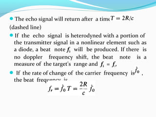 The echo signal will return after a time
(dashed line)
If the echo signal is heterodyned with a portion of
the transmitter signal in a nonlinear element such as
a diode, a beat note fb will be produced. If there is
no doppler frequency shift, the beat note is a
measure of the target's range and fb = fr,
 If the rate of change of the carrier frequency is ,
the beat frequency is
 