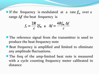 If the frequency is modulated at a rate fm over a
range Δf the beat frequency is
The reference signal from the transmitter is used to
produce the beat frequency note
Beat frequency is amplified and limited to eliminate
any amplitude fluctuations.
The freq of the amp-limited beat note is measured
with a cycle counting frequency meter calibrated in
distance
 