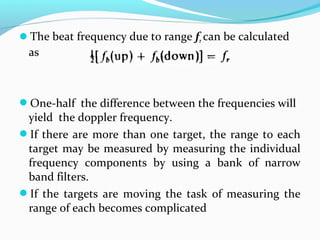 The beat frequency due to range fr can be calculated
as
One-half the difference between the frequencies will
yield the doppler frequency.
If there are more than one target, the range to each
target may be measured by measuring the individual
frequency components by using a bank of narrow
band filters.
If the targets are moving the task of measuring the
range of each becomes complicated
 