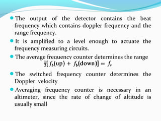 The output of the detector contains the beat
frequency which contains doppler frequency and the
range frequency.
It is amplified to a level enough to actuate the
frequency measuring circuits.
The average frequency counter determines the range
The switched frequency counter determines the
Doppler velocity
Averaging frequency counter is necessary in an
altimeter, since the rate of change of altitude is
usually small
 