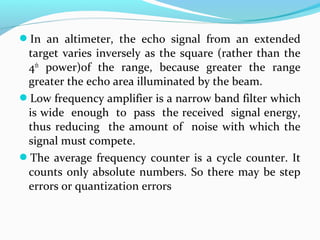 In an altimeter, the echo signal from an extended
target varies inversely as the square (rather than the
4th
power)of the range, because greater the range
greater the echo area illuminated by the beam.
Low frequency amplifier is a narrow band filter which
is wide enough to pass the received signal energy,
thus reducing the amount of noise with which the
signal must compete.
The average frequency counter is a cycle counter. It
counts only absolute numbers. So there may be step
errors or quantization errors
 