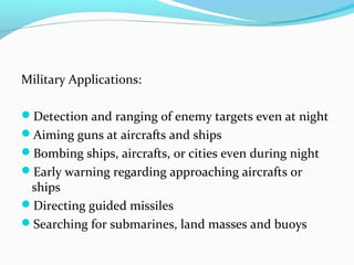 Military Applications:
Detection and ranging of enemy targets even at night
Aiming guns at aircrafts and ships
Bombing ships, aircrafts, or cities even during night
Early warning regarding approaching aircrafts or
ships
Directing guided missiles
Searching for submarines, land masses and buoys
 