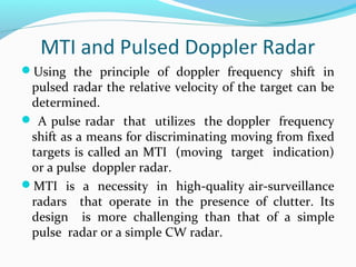 MTI and Pulsed Doppler Radar
Using the principle of doppler frequency shift in
pulsed radar the relative velocity of the target can be
determined.
 A pulse radar that utilizes the doppler frequency
shift as a means for discriminating moving from fixed
targets is called an MTI (moving target indication)
or a pulse doppler radar.
MTI is a necessity in high-quality air-surveillance
radars that operate in the presence of clutter. Its
design is more challenging than that of a simple
pulse radar or a simple CW radar.
 