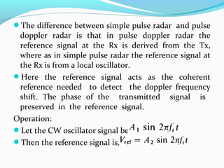 The difference between simple pulse radar and pulse
doppler radar is that in pulse doppler radar the
reference signal at the Rx is derived from the Tx,
where as in simple pulse radar the reference signal at
the Rx is from a local oscillator.
Here the reference signal acts as the coherent
reference needed to detect the doppler frequency
shift. The phase of the transmitted signal is
preserved in the reference signal.
Operation:
Let the CW oscillator signal be
Then the reference signal is,
 