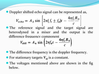 Doppler shifted echo signal can be represented as,
The reference signal and the target signal are
heterodyned in a mixer and the output is the
difference frequency component
The difference frequency is the doppler frequency.
For stationary targets Vdiff is a constant.
The voltages mentioned above are shown in the fig
below.
 