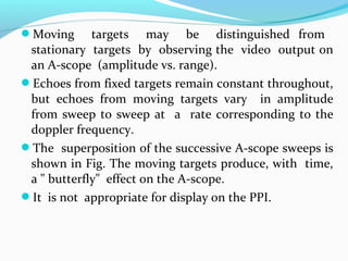 Moving targets may be distinguished from
stationary targets by observing the video output on
an A-scope (amplitude vs. range).
Echoes from fixed targets remain constant throughout,
but echoes from moving targets vary in amplitude
from sweep to sweep at a rate corresponding to the
doppler frequency.
The superposition of the successive A-scope sweeps is
shown in Fig. The moving targets produce, with time,
a " butterfly" effect on the A-scope.
It is not appropriate for display on the PPI.
 