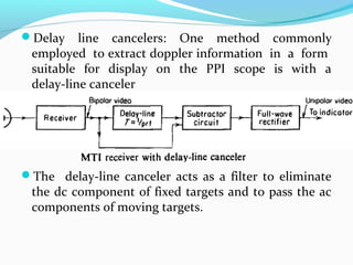 Delay line cancelers: One method commonly
employed to extract doppler information in a form
suitable for display on the PPI scope is with a
delay-line canceler
The delay-line canceler acts as a filter to eliminate
the dc component of fixed targets and to pass the ac
components of moving targets.
 