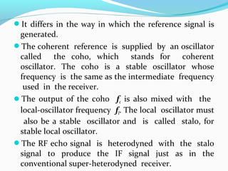It differs in the way in which the reference signal is
generated.
The coherent reference is supplied by an oscillator
called the coho, which stands for coherent
oscillator. The coho is a stable oscillator whose
frequency is the same as the intermediate frequency
used in the receiver.
The output of the coho fc is also mixed with the
local-oscillator frequency fl. The local oscillator must
also be a stable oscillator and is called stalo, for
stable local oscillator.
The RF echo signal is heterodyned with the stalo
signal to produce the IF signal just as in the
conventional super-heterodyned receiver.
 