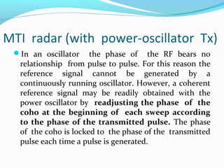 MTI radar (with power-oscillator Tx)
In an oscillator the phase of the RF bears no
relationship from pulse to pulse. For this reason the
reference signal cannot be generated by a
continuously running oscillator. However, a coherent
reference signal may be readily obtained with the
power oscillator by readjusting the phase of the
coho at the beginning of each sweep according
to the phase of the transmitted pulse. The phase
of the coho is locked to the phase of the transmitted
pulse each time a pulse is generated.
 