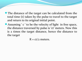 The distance of the target can be calculated from the
total time (t) taken by the pulse to travel to the target
and return to its original initial point.
Assuming ‘ c ‘ to be the velocity of light in free space,
the distance traversed by pulse is ‘ct’ meters. Now this
is 2 times the target distance, hence the distance to
the target
R = ct/2 meters.
 