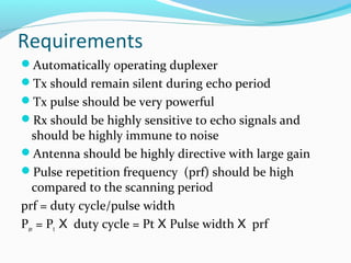Requirements
Automatically operating duplexer
Tx should remain silent during echo period
Tx pulse should be very powerful
Rx should be highly sensitive to echo signals and
should be highly immune to noise
Antenna should be highly directive with large gain
Pulse repetition frequency (prf) should be high
compared to the scanning period
prf = duty cycle/pulse width
Pav = Pt X duty cycle = Pt X Pulse width X prf
 