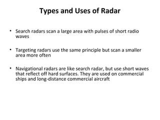 Types and Uses of Radar
• Search radars scan a large area with pulses of short radio
waves
• Targeting radars use the same principle but scan a smaller
area more often
• Navigational radars are like search radar, but use short waves
that reflect off hard surfaces. They are used on commercial
ships and long-distance commercial aircraft
 