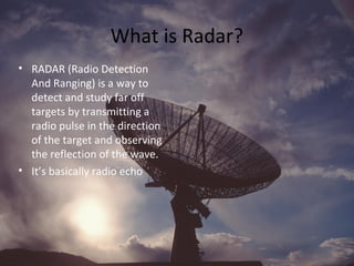 What is Radar?
• RADAR (Radio Detection
And Ranging) is a way to
detect and study far off
targets by transmitting a
radio pulse in the direction
of the target and observing
the reflection of the wave.
• It’s basically radio echo
 