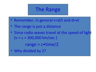 The Range
• Remember, in general v=d/t and d=vt
• The range is just a distance
• Since radio waves travel at the speed of light
(v = c = 300,000 km/sec )
range = c•time/2
• Why divided by 2?
 