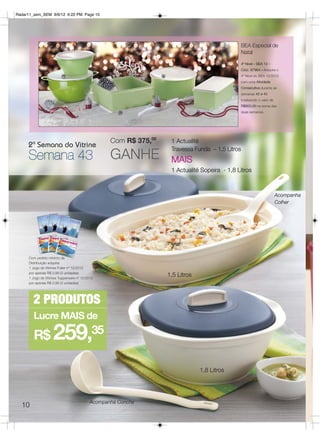 Radar11_sem_SEM 9/6/12 6:22 PM Page 10




                                                                                              BEA Especial de
                                                                                              Natal
                                                                                                 4º Nível – BEA 12 –
                                                                                                 Cód.: 87964 – Adquira o
                                                                                                 4º Nível do BEA 12/2012
                                                                                                 com uma Atividade
                                                                                                 Consecutiva durante as
                                                                                                 semanas 42 e 43
                                                                                                 totalizando o valor de
                                                                                                 R$800,00 na soma das
                                                                                                 duas semanas.




                                                  Com R$ 375,00    1 Actualité
     2ª Semana do Vitrine
                                                  GANHE
                                                                   Travessa Funda – 1,5 Litros
     Semana 43                                                     MAIS
                                                                   1 Actualité Sopeira - 1,8 Litros



                                                                                                                          Acompanha
                                                                                                                          Colher




     Com pedido mínimo da
     Distribuição adquira:
     1 Jogo de Vitrines Fuller nº 12/2012
     por apenas R$ 0,99 (3 unidades)
     1 Jogo de Vitrines Tupperware nº 12/2012
                                                                  1,5 Litros
     por apenas R$ 0,99 (3 unidades)




        2 PRODUTOS
        Lucre MAIS de

        R$          259,35
                                                                               1,8 Litros




                                           Acompanha Concha
  10
 