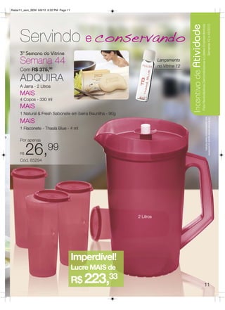 Radar11_sem_SEM 9/6/12 6:22 PM Page 11




                                                                                         Incentivo de Atividade
                                                                                                             Para Revendedoras Demonstradoras e Líderes Empreendedoras
                                                                                                                                                                         Semanas 42 a 45/2012
         Servindo e conservando
         3ª Semana do Vitrine
         Semana 44                                                       Lançamento
                                                                         no Vitrine 12
         Com R$ 375,00

         ADQUIRA
         A Jarra - 2 Litros
         MAIS
         4 Copos - 330 ml
         MAIS
         1 Natural & Fresh Sabonete em barra Baunilha - 90g




                                                                                                                                                              aos apresentados neste folheto.
                                                                                                                                                              Os Brindes serão iguais ou similares
         MAIS
         1 Flaconete - Thasià Blue - 4 ml

a
         Por apenas


         R$   26,99
         Cód. 85294




                                                              2 Litros




                                             Imperdível!
                                             Lucre MAIS de
                                             R$ 223,33                                                                                           11
 