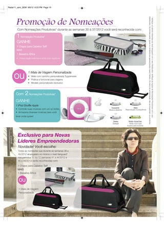 Radar11_sem_SEM 9/6/12 6:23 PM Page 14




                                                                                                                   Distribuidor. Os brindes serão iguais ou similares aos apresentados neste Folheto. Os itens de ambientação não acompanham os produtos.
                                                                                                                   * Verifique os valores referentes ao nível Vanguard com o seu Distribuidor. Verifique as regras de Nomeações Produtivas com o seu
       Promoção de Nomeações
        Com Nomeações Produtivas* durante as semanas 30 à 37/2012 você será reconhecida com:

       1 Nomeação Produtiva*
       GANHE
       1 Chapa para Cabelos Taiff
       MAIS
       1 Baseline África
       • Possui dupla cerâmica e emite íons negativos




     ou
                   1 Mala de Viagem Personalizada
                   • Mala com carrinho personalizada Tupperware
                   • Prática e funcional para viagens
                   • Modelo personalizado exclusivo



       Com      2 Nomeações Produtivas*
       GANHE
       1 iPod Shuffle Apple
                                                                        Esquerda:                Meio:
       • Controle suas músicas com um só botão                        Música aleatória   Reprodução na sequência
       • Armazena diversas músicas para você
       levar onde quiser!

                                                                          Direita:         Botão VoiceOver
                                                                          Desligar          Avisa você qual
                                                                                          música está tocando




        Exclusivo para Novas
        Líderes Empreendedoras
         Novidade! Você escolhe:
         Todas as nomeadas que durante as semanas 38 a
         45/2012 alcançarem no mínimo o nível Vanguard*
         nos períodos 11 ou 12 (semanas 41 a 44/2012 e
         45 a 48/2012) serão reconhecidas com:

        1 Chapa para Cabelos Taiff
        MAIS
        1 Baseline África

          ou
         1 Mala de Viagem
         Personalizada




  14
 