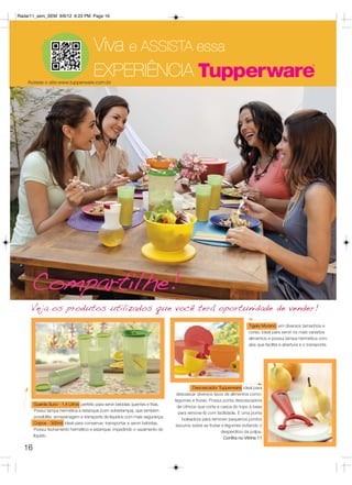 Radar11_sem_SEM 9/6/12 6:23 PM Page 16




                                       Viva e ASSISTA essa
    Acesse o site:www.tupperware.com.br
                                       EXPERIÊNCIA




     Compartilhe!
     Veja os produtos utilizados que você terá oportunidade de vender!
                                                                                                                        Tigela Murano: em diversos tamanhos e
                                                                                                                        cores. Ideal para servir os mais variados
                                                                                                                        alimentos e possui tampa hermética com
                                                                                                                        aba que facilita a abertura e o transporte.




                                                                                           Descascador Tupperware: ideal para
                                                                                  descascar diversos tipos de alimentos como:
                                                                                 legumes e frutas. Possui ponta descascadora
       Guarda Suco - 1,4 Litros: perfeito para servir bebidas quentes e frias.
                                                                                  de cítricos que corta a casca do topo à base
       Possui tampa hermética e estanque (com sobretampa), que também
                                                                                   para remove-lá com facilidade. E uma ponta
       possibilita armazenagem e transporte de líquidos com mais segurança.
                                                                                     boleadora para remover pequenos pontos
       Copos - 300ml: ideal para conservar, transportar e servir bebidas.
                                                                                  escuros sobre as frutas e legumes evitando o
       Possui fechamento hermético e estanque, impedindo o vazamento do
                                                                                                          desperdício da polpa.
       líquido.
                                                                                                           Confira no Vitrine 11

  16
 