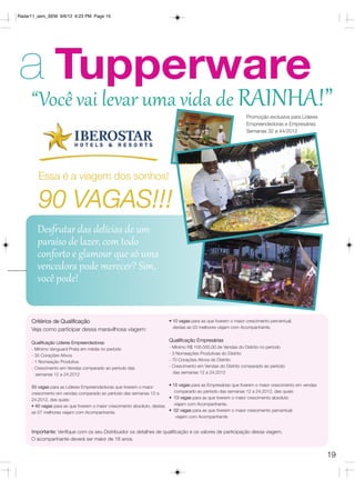 Radar11_sem_SEM 9/6/12 6:23 PM Page 19




a Tupperware
     “Você vai levar uma vida de RAINHA!”
                                                                                                               Promoção exclusiva para Líderes
                                                                                                               Empreendedoras e Empresárias
                                                                                                               Semanas 32 a 44/2012




        Essa é a viagem dos sonhos!

        90 VAGAS!!!
        Desfrutar das delícias de um
        paraíso de lazer, com todo
        conforto e glamour que só uma
        vencedora pode merecer? Sim,
        você pode!


     Critérios de Qualificação                                          • 10 vagas para as que tiverem o maior crescimento percentual,
                                                                          destas as 03 melhores viajam com Acompanhante.
     Veja como participar dessa maravilhosa viagem:

     Qualificação Líderes Empreendedoras
                                                                        Qualificação Empresárias
     - Mínimo Vanguard Prata em média no período                        - Mínimo R$ 100.000,00 de Vendas do Distrito no período
     - 35 Corações Ativos                                               - 3 Nomeações Produtivas do Distrito
     - 1 Nomeação Produtiva                                             - 70 Corações Ativos do Distrito
     - Crescimento em Vendas comparado ao período das                   - Crescimento em Vendas do Distrito comparado ao período
       semanas 12 a 24.2012                                               das semanas 12 a 24.2012


     50 vagas para as Líderes Empreendedoras que tiverem o maior         • 15 vagas para as Empresárias que tiverem o maior crescimento em vendas
     crescimento em vendas comparado ao período das semanas 12 a            comparado ao período das semanas 12 a 24.2012, das quais:
     24.2012, das quais:                                                 • 13 vagas para as que tiverem o maior crescimento absoluto
     • 40 vagas para as que tiverem o maior crescimento absoluto, destas    viajam com Acompanhante.
     as 07 melhores viajam com Acompanhante.                             • 02 vagas para as que tiverem o maior crescimento percentual
                                                                             viajam com Acompanhante


     Importante: Verifique com os seu Distribuidor os detalhes de qualificação e os valores de participação dessa viagem.
     O acompanhante deverá ser maior de 18 anos.


                                                                                                                                                    19
 