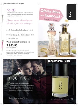 Radar11_sem_SEM 9/6/12 6:26 PM Page 29




                                                                     Oferta Mai




                                                                                                                      Fuller
     Estas ofertas só serão válidas para as Revendedoras e
     Líderes Empreendedoras que colocarem pelo menos o
                                                                                s
                                                                     que Esp
     pedido mínimo da Distribuição.
                                                                            ecial!
                                                                       Semanas 4
    Tenha suas Fragrâncias                                                      2 a 45/2012

    Fuller a pronta entrega!

    01 My Flowers Deo Colônia Spray -100ml
                              +
    01 Trendy Design Deo Colônia Spray -60ml

    A partir de R$:154,80

    Preço Especial Revendedora:

    R$ 83,90
    cód. do conjunto: 96464


    Preço Especial para Revendedora (sem lucratividade)
    Estas ofertas contam para as Vendas e Programas de Incentivos.
    *Pedido mínimo : pedidos referentes aos produtos dos
    Vitrines 11/2012 Tupperware e Fuller.




                                                                            Lançamento Fuller




         neo man
         Conquiste o que quiser!
         Uma fragrância amadeirada marcante e
         requintada, para homens modernos e
         audaciosos que sabem o que querem.




         Confira lançamento no Vitrine11.
                                                                                   Caminho Olfativo: Fougére Amadeirado   29
 
