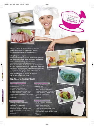 Radar11_sem_SEM 9/6/12 6:20 PM Page 3




                                                                                                                 Con
                                                                                                                        curs
                                                                                                                de Re
                                                                                                                     ceitas   o
                                                                                                             Mest
                                                                                                             Tuppre Cuca
                                                                                                                  erwa
                                                                                                                      re




            Chegou a hora de demonstrar seu talento!
            Vamos selecionar as 4 melhores receitas!
            (03 Revendedoras e 01 Consumidora).


            Atenção para as regras:
            As receitas deverão utilizar produtos Tupperware
            na sua preparação e serem enviadas juntamente
            com a respectiva foto para o email:
            concursomestrecuca@tupperware.com
            Para se cadastrar, basta seguir o passo a passo:
            • Curta a página oﬁcial da Tupperware Brasil no




                                                                                                                                  ambientação não acompanham os produtos.
                                                                                                                                  apresentados neste folheto. Os ítens de
                                                                                                                                  Os Brindes serão iguais ou similares aos
            Facebook: facebook.com/TupperwareBrasilOﬁcial,
                                                                                 ier
            • Clique na aba “Mestre Cuca Tupperware” e                 Linha Prem
            conﬁrme seu cadastro.
            Data limite para o envio da receita:
            15 de Novembro de 2012.

6           Reconhecimentos:
            1º Lugar Revendedora                  2º Lugar Revendedora
                                                                                       Big TIgela
            1 Kit de Produtos Tupperware          1 Kit de Produtos Tupperware                      Elegância
            composto por:                         composto por:
            1 BANDEJA RETANGULAR                  1 BANDEJA RETANGULAR
            1 JARRA SOLARIS - 1,2 Litros          1 JARRA SOLARIS - 1,2 Litros
            6 TIGELAS PREMIER -500ML CADA         6 TIGELAS PREMIER -500ML CADA
            6 COPOS PREMIER - 300ML CADA          6 COPOS PREMIER - 300ML CADA
            1 BIG TIGELA ELEGÂNCIA - 5,6 LITROS   1 TRAVESSA ELEGÂNCIA
            MAIS                                  MAIS
            1 AVENTAL                             1 AVENTAL


            3º Lugar Revendedora                  Premiação Consumidora
            1 Kit de Produtos Tupperware          1 Kit de Produtos Tupperware
4                                                                                                               ia
                                                  composto por:                                           gânc
            composto por:
                                                                                                 s  sa Ele
            1 BANDEJA RETANGULAR                  1 BANDEJA RETANGULAR                     Trave
            1 JARRA SOLARIS - 1,2 Litros          1 JARRA SOLARIS - 1,2 Litros
            6 TIGELAS PREMIER -500ML CADA         6 TIGELAS PREMIER -500ML CADA
            6 COPOS PREMIER - 300ML CADA          6 COPOS PREMIER - 300ML CADA
            MAIS                                  1 BIG TIGELA ELEGÂNCIA - 5,6 LITROS
            1 AVENTAL                             MAIS
                                                  1 AVENTAL

                                                                                                                                                                             3
 