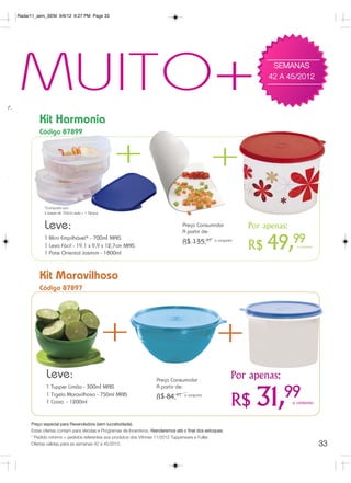 Radar11_sem_SEM 9/6/12 6:27 PM Page 33




o*.
      MUITO+                                                                                                              SEMANAS
                                                                                                                         42 A 45/2012




               Kit Harmonia
               Código 87899



                                                     +                                               +
                 *Composto por:
                 2 bases de 700ml cada + 1 Tampa



                 Leve:                                                                 Preço Consumidor
                                                                                       A partir de:
                                                                                                                    Por apenas:
                 1 Mini Empilhável* - 700ml MAIS
                 1 Leva Fácil - 19.1 x 9,9 x 12,7cm MAIS
                 1 Pote Oriental Jasmim - 1800ml
                                                                                       R$ 135,97       o conjunto
                                                                                                                    R$   49,99      o conjunto




               Kit Maravilhoso
               Código 87897




                                                   +                                                   +
                  Leve:                                                   Preço Consumidor
                                                                                                                Por apenas:
                  1 Tupper Limão - 300ml MAIS                             A partir de:
                                                                                                                              99
                  1 Tigela Maravilhosa - 750ml MAIS
                  1 Caixa - 1200ml
                                                                          R$ 84,97      o conjunto

                                                                                                                R$    31,         o conjunto



           Preço especial para Revendedora (sem lucratividade).
           Estas ofertas contam para Vendas e Programas de Incentivos. Atenderemos até o final dos estoques.
           * Pedido mínimo = pedidos referentes aos produtos dos Vitrines 11/2012 Tupperware e Fuller.
           Ofertas válidas para as semanas 42 a 45/2012.                                                                                         33
 