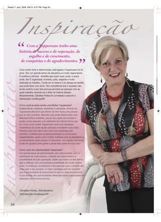 Radar11_sem_SEM 9/6/12 6:27 PM Page 34




        “      Com a Tupperware tenho uma
          história de sucesso e de superação, de
                orgulho e de crescimento,


                                                                   ”
           de conquistas e de agradecimentos.

          Uma mulher forte e determinada, está ligada a Tupperware há 35
          anos. Tem um grande senso de disciplina e é muito responsável.
          É positiva e otimista. Acredita que quem quer, pode, e quem
          pode, faz! É organizada, honesta, justa, exigente e muito
          dedicada ao trabalho. Confia em si mesmo e só abraça as tarefas
          que pode fazer com amor. Tem consciência que o sucesso não
          se faz sozinho e por isso procura envolver as pessoas com as
          quais trabalha, levando-as a olhar na mesma direção.
          Recentemente, Cândida Freitas foi convidada a assumir a
          Distribuição Confiança/SP.

          Como você se sente sendo uma Mulher Tupperware?
          Independente, realizada, desafiada e valorizada. Através da
          Tupperware descobri que dentro de mim havia uma pessoa
          que eu não conhecia. Descobri que podia desenvolver uma
          liderança forte e coerente, que eu era capaz de conduzir e
          ajudar outras pessoas a se realizarem da mesma forma que
          eu. Como uma mulher Tupperware sinto uma sensação
          maravilhosa de poder ajudar pessoas a mudarem suas vidas.
          Olhando para trás vejo muita coisa boa espalhada pelo
          caminho: mulheres que se desacorrentaram e se tornaram
          independentes, assim como muitas mulheres que se desafiaram e
          se reinventaram para crescer. E cresceram. Um orgulho tremendo
          poder ter ajudado tanta gente e ainda fazer parte de tudo isso!

          Como você vê a Oportunidade Tupperware?
          Um grande leque de oportunidades sem preconceitos, com a
          valorização de cada pessoa, o desafio de crescimento e a
          possibilidade de auto superação. Saber que todos os dias temos
          algo a oferecer com uma grande possibilidade de mudar muitas
          vidas. A confiança, na empresa e nas pessoas que a compõe são
          vitais para o seu sucesso. A maior estratégia está em acreditar
          que a oportunidade de crescimento é real e o mais emocionante
          é que através das oportunidades oferecidas está a capacidade de
          realização de inúmeros sonhos.




          Cândida Freitas, Distribuidora
          Distribuição Confiança/SP


  34
 