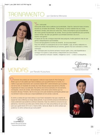 Radar11_sem_SEM 9/6/12 6:27 PM Page 35




    TREINAMENTO                                                  por Gardenia Menezes



                                            “S     im, você pode!
                                             Você pode vender mais e melhorar sua lucratividade. Esse foi o tema de nossa conversa
                                             durante as Jornadas das Estrelas. Pode parecer um tanto material mas se a nossa
                                             atividade é vendas, esse deve ser nosso foco. Todos concordamos que as Experiências
                                             são nosso grande impulsionador de vendas. Temos que fazer Experiências para aumentar
                                             nossas vendas: são elas que garantem sua atividade semanal e seu lucro.
                                             Quanto você ganha?
                                             A maioria de nós não consegue responder essa pergunta. Acaba gastando mais do que
                                             ganha e desperdiçando oportunidades.
                                             O lucro de hoje garante os sonhos de amanhã. Já ouviu essa frase?
                                             Para mim dinheiro é consequência de um bom trabalho. Logo, se estou realizando no
                                             mínimo as minhas três Experiências por semana, garanto meu lucro semanal e a minha
                                             motivação.
                                             Sim, motivação para na próxima semana ir buscar quatro, cinco, seis Experiências e
                                             conseguir me superar a cada semana, independente de outros fatores.
                                             O que é realmente motivador: trabalho, inteligência e amor -- o resto é consequência.




                                                                                                             Gardenia Menezes
                                                                                                       Gerente Nacional de Treinamento

    VENDAS                             por Renato Kussuhara
                                                                                                          Tupperware Brands Brasil




      “O     momento não poderia ser mais especial: a visita do nosso ilustre Sr. Rick Goings ao
         Brasil, que é um dos países que mais se destacou por sua performance no mundo. E o
         melhor é que esse crescimento vem ocorrendo desde 2007 e demonstrando que na prática
         nós temos tido um resultado de vendas dos mais eficazes porque executamos a filosofia
         Tupperware em toda a sua extensão. Nos últimos anos fomos exemplos em recrutamento,
         nomeações, volume de vendas, demonstrações, entre tantos outros fatores que nos
         trouxeram até aqui. Portanto, não foi à toa que como país recebemos premiações globais que
         nos lembram todos os dias que a responsabilidade se torna ainda a cada dia.

         Eu tenho a certeza de que muito esforço e suor foram necessários mas que o espírito de
         equipe fez toda a diferença ao longo desse período. E que somente porque já entendemos o
         nosso potencial é que podemos continuar crescendo. Hoje nós colhemos os louros do que
         plantamos, mas temos que olhar para a frente ainda com mais autoconfiança do que nunca,
         para que a gente feche 2012 com o mesmo brilho. Vamos lá, Brasil. Eu tenho certeza que
         podemos. Eu tenho certeza de que você pode!!!!”




            Renato Kussuhara
        Gerente Nacional de Vendas
         Tupperware Brands Brasil
                                                                                                                                         35
 