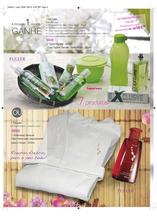 Radar11_sem_SEM 9/6/12 6:20 PM Page 4




                                                                                                                         STRAÇÃO

     1
                                     1 Kit Fuller                                                              KIT DEMON
                                     Composto por:                                                                   FULLER
   • Ativando           coração*                                                                                              valor
                                                                                                                  Produtos no
                                     • 1 Exclusive Fresh Deo-Colônia Spray – 100ml
                                                                                                                                     9
                                                                                                                                 61,4
   GANHE                                                                                                              ado de R$1
                                     • 1 Shower Gel Natural & Fresh Kiwi – 200ml
                                     • 1 Body Splash Natural & Fresh Kiwi – 240ml                             aproxim
                                     • 1 Loção Corporal Hidratante Desodorante Natural & Fresh Kiwi – 200ml
                                     • 1 Creme para as Mãos Natural & Fresh Kiwi – 35g

                                     MAIS
                                     1 Tigela Murano - 550ml
                                     1 Eco Tupper Garrafa Verde Fresh - 500ml




                                                                        7 produtos
    OU
  1 Roupão
  Em Piquet Branco - tamanho único

   MAIS
   1 Amêndoas Sensual
   Óleo Perfumado Desodorante
   para o Corpo - 200ml



  Roupão fresco,
  para o ano todo!




   4
 