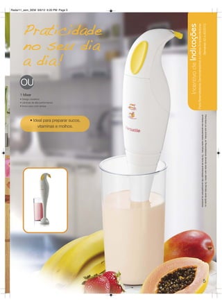 Radar11_sem_SEM 9/6/12 6:20 PM Page 5




        Praticidade




                                             Incentivo de Indicações
                                                                   Para Revendedoras Demonstradoras e Líderes Empreendedoras
                                                                                                                                                 Semanas 42 a 45/2012
        no seu dia
        a dia!
      OU
      1 Mixer
      • Design moderno
      • Lâminas de alta performance
      • Inclui copo com tampa




                                                                                                                               similares aos apresentados neste folheto. Os ítens de ambientação não acompanham os produtos.
                                                                                                                               Para fazer jus aos brindes, as Revendedoras deverão estar sem débito. Os Brindes serão iguais ou
              • Ideal para preparar sucos,
                  vitaminas e molhos.




                                                                                                                                                       5
 