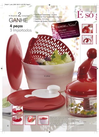 Radar11_sem_SEM 9/6/12 6:20 PM Page 6




         2
       • Ativando


       GANHE
                        corações*
                                        1 Centrífuga Tupperware – 4 Litros
                                        1 Quick Chef Plus Tupperware - 1,3 Litros
                                        1 Saladeira - 6,5 Litros
                                        1 Ralador de Queijos Tupperware - 400ml
                                                                                                                    É só g
                                                                                     eNa
                                                                                         t                   al
        4 peças                                                           Especial d
        3 Importadas                                                            EXCLUS
                                                                                 Os
                                                                                        IVO!
                                                                                    Brindes c
                                                                                             om 2 indic
                                                                                                       ações
                                                                                                           as
                                                                                                 s durante
                                                                                  serã o incluso             /2013
                                                                                                    012 a 01
                                                                                    sem  anas 50/2




                                                       4 Litros




                                                               Ideal para secar verduras com praticidade e eficiência.
                                                               A base pode ser usada de três formas:
                                                               • Como suporte para o cesto na hora de centrifugar as verduras;
                                                               • Como suporte para o cesto caso queira deixar verduras e legumes imersos
                                                                 em solução com hipoclorito de sódio;
                                                               • Com a tampa, pode ser utilizado como tigela para servir ou conservar.
   6
 