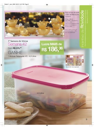 Radar11_sem_SEM 9/6/12 6:21 PM Page 9




                                                                                                   Incentivo de Atividade
                                                                                                                       Para Revendedoras Demonstradoras e Líderes Empreendedoras
                                                                                                                                                                                   Semanas 42 a 45/2012
                                                                   Está na hora de pedir
                                                                   o BEA de Marcações
                                                                   12/2012
                                                                   3º Nível – BEA 12
                                                                   Cód.:87909 – Para adquirir o
                                                                   3º nível do BEA
                                                                   a Revendedora deverá ter uma
                                                                   venda mínima no valor do
                                                                   2º nível do BEA.

                                                                   Veja os valores mínimos de
                                                                   venda para adquirir o BEA
                                                                   com o seu distribuidor.




     1ª Semana do Vitrine
     Semana 42                                     Lucre MAIS de
                                                   R$ 186,36
     Com R$ 375,00

     GANHE
     1 Modular Retangular nº2 - 4,3 Litros




                                                                     Seu armário mais organizado




                                             4,3 Litros




                                                                                                                                                                                   9
 