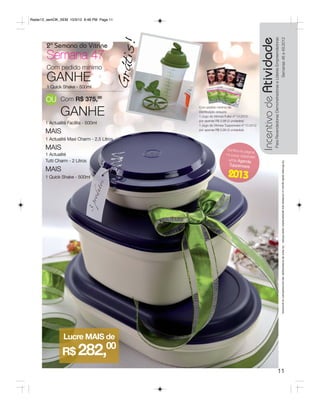 Radar12_semOK_SEM 10/3/12 8:48 PM Page 11




                                                                                             Incentivo de Atividade
                                                                                                                 Para Revendedoras Demonstradoras e Líderes Empreendedoras
                                                                                                                                                                                                     Semanas 46 a 49.2012
                                             !
        2ª Semana do Vitrine




                                         Grátis
        Semana 47
        Com pedido mínimo
        GANHE
        1 Quick Shake - 500ml

       OU Com R$ 375,00
               GANHE
                                                  Com pedido mínimo da
                                                  Distribuição adquira:
                                                  1 Jogo de Vitrines Fuller nº 13.2012
                                                  por apenas R$ 0,99 (3 unidades)
       1 Actualité Facilita - 500ml               1 Jogo de Vitrines Tupperware nº 13.2012

       MAIS                                       por apenas R$ 0,99 (3 unidades)


       1 Actualité Maxi Charm - 2,5 Litros
       MAIS                                                          Confira na pá
                                                                                   gina
       1 Actualité                                                  14 como GA
                                                                                 NHAR




                                                                                                                                                                  aos apresentados neste folheto.
                                                                                                                                                                  Os Os Brindes serãoiguais ou similares aos apresentados neste folheto. Os ítens de ambientação não acompanham os produtos.
       Tutti Charm - 2 Litros                                         uma Agenda




                                                                                                                                                                     Brindes serão iguais ou similares
                                                                      Tupperware
       MAIS
       1 Quick Shake - 500ml                                          2013




                Lucre MAIS de
                R$ 282,
                                      00

                                                                                                                                                     11
 