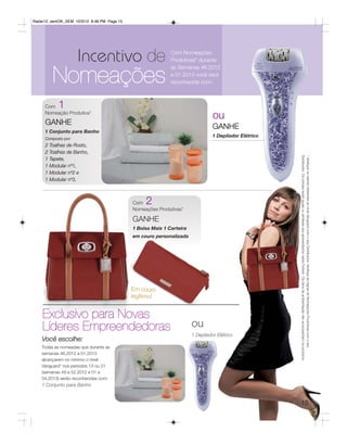 Radar12_semOK_SEM 10/3/12 8:48 PM Page 15




                     Incentivo de                           Com Nomeações
                                                            Produtivas* durante


         Nomeações
                                                            as Semanas 46.2012
                                                            a 01.2013 você será
                                                            reconhecida com:



     Com   1
     Nomeação Produtiva*
                                                                                ou
     GANHE
                                                                                GANHE
     1 Conjunto para Banho
                                                                                1 Depilador Elétrico
     Composto por:
     2 Toalhas de Rosto,
     2 Toalhas de Banho,




                                                                                                       Distribuidor. Os brindes serão iguais ou similares aos apresentados neste Folheto. Os itens de ambientação não acompanham os produtos.
                                                                                                       * Verifique os valores referentes ao nível Vanguard com o seu Distribuidor. Verifique as regras de Nomeações Produtivas com o seu
     1 Tapete,
     1 Modular nº1,
     1 Modular nº2 e
     1 Modular nº3,



                                            Com  2
                                            Nomeações Produtivas*

                                            GANHE
                                            1 Bolsa Mais 1 Carteira
                                            em couro personalizada




                                            Em couro
                                            legítimo!


    Exclusivo para Novas
    Líderes Empreendedoras                                            ou
                                                                      1 Depilador Elétrico
    Você escolhe:
    Todas as nomeadas que durante as
    semanas 46.2012 a 01.2013
    alcançarem no mínimo o nível
    Vanguard* nos períodos 13 ou 01
    (semanas 49 a 52.2012 e 01 a
    04.2013) serão reconhecidas com:
    1 Conjunto para Banho


                                                                                                       15
 