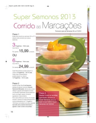 Radar12_semOK_SEM 10/3/12 8:49 PM Page 16




       Super Semanas 2013
       Corrida as Marcações                                                *Exclusivo para as Semanas 46 ou 47.2012

     Passo 1
     Esteja ativa durante as semanas 46 ou 47 e
     adquira estes produtos por preços
     especiais.




     3     Pragelinhas - 150ml cada
     Cód. 85312


     Por apenas   15,99              o conjunto


     OU

     6    Pragelinhas - 150ml cada
     Cód. 85313


     Por apenas   24,99              o conjunto

     Cada Revendedora poderá adquirir no
     máximo 6 Pragelinhas – 150 ml cada.
     Cada Líder Empreendedora
     poderá adquirir no máximo
     12 Pragelinhas – 150 ml cada.



     Passo 2
     Durante os dias 10 a 15 de Dezembro
     participe do grande movimento Semana
     Nacional de Marcações. Vamos sair as ruas e
     oferecer a grande oportunidade de marcar
     uma Reunião Tupperware! Oportunidade de
     reunir as amigas, passar momentos
                                                     Passo 3
     agradáveis e descontraídos.                     Realizar todas as reuniões
     Para cada anfitriã que marcar uma reunião       agendadas durante as
     durante o período da Super Semanas 2013,        Super Semanas 2013 e
     você irá presenteá-la com 1 Pragelinha –
                                                     fazer a sua melhor Super
     150ml (que você adquiriu por preço especial).
     Aproveite esta excelente ferramenta e
                                                     Semanas da história!
     agende o maior número de reuniões!



  16
 
