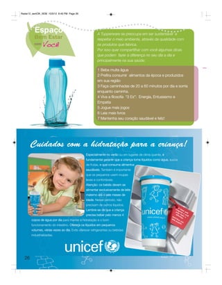 Radar12_semOK_SEM 10/3/12 8:49 PM Page 26




         Espaço                                         A Tupperware se preocupa em ser sustentável e
         Bem Estar                                      respeitar o meio ambiente, através da qualidade com
         com
               Você                                     os produtos que fabrica.
                                                        Por isso quer compartilhar com você algumas dicas
                                                        que podem fazer a diferença no seu dia a dia e
                                                        principalmente na sua saúde:

                                                        1 Beba muita água
                                                        2 Prefira consumir alimentos da época e produzidos
                                                        em sua região
                                                        3 Faça caminhadas de 20 a 60 minutos por dia e sorria
                                                        enquanto caminha.
                                                        4 Viva a filosofia “3 Es”: Energia, Entusiasmo e
                                                        Empatia
                                                        5 Jogue mais jogos
                                                        6 Leia mais livros
                                                        7 Mantenha seu coração saudável e feliz!




       Cuidados com a hidratação para a criança!
                                                Especialmente no verão ou em lugares de clima quente, é
                                                fundamental garantir que a criança tome líquidos como água, sucos
                                               de frutas, e que consuma alimentos
                                                saudáveis. Também é importante
                                               que os pequenos usem roupas
                                               leves e confortáveis.
                                                Atenção: os bebês devem se
                                                alimentar exclusivamente de leite
                                                materno até o seis meses de
                                                idade. Nesse período, não
                                               precisam de outros líquidos.
                                                                                                                     O
                                                                                                                 ch Na
                                                Lembre-se de que a criança                                         eg ta
                                                                                                                 po an do l est
                                                                                                                    de          á
                                                                                                                 dif faz e voc
                                                precisa beber pelo menos 4                                  Co
                                                                                                                    ere er
                                                                                                                       nça   a
                                                                                                                                ê
                                                                                                               n
                                                                                                            est tribu      .
       copos de água por dia para manter a hidratação e o bom                                                  ep ac
                                                                                                                  roj om
                                                                                                                     eto
                                                                                                                         !
       funcionamento do intestino. Ofereça os líquidos em pequenos
       volumes, várias vezes ao dia. Evite oferecer refrigerantes ou bebidas
       industrializadas.




  26
 