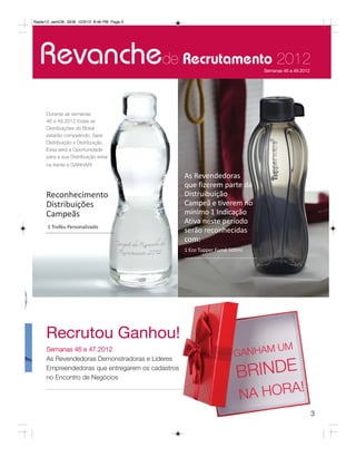 Radar12_semOK_SEM 10/3/12 8:46 PM Page 3




  Revanchede Recrutamento 2012                                              Semanas 46 a 49.2012




     Durante as semanas
     46 a 49.2012 todas as
     Distribuições do Brasil
     estarão competindo. Será
     Distribuição x Distribuição
     Essa será a Oportunidade
     para a sua Distribuição estar
     na frente e GANHAR!

                                                  As Revendedoras
                                                  que fizerem parte da
     Reconhecimento                               Distruibuição
     Distribuições                                Campeã e tiverem no
     Campeãs                                      mínimo 1 Indicação
                                                  Ativa neste período
      1 Troféu Personalizado
                                                  serão reconhecidas
                                                  com:
                                                  1 Eco Tupper Fumê 500ml




     Recrutou Ganhou!
                                                                            U        M
                                                                     GANHAM
     Semanas 46 e 47.2012
     As Revendedoras Demonstradoras e Líderes
     Empreendedoras que entregarem os cadastros
     no Encontro de Negócios                                          BRINDE
                                                                       N A HORA!
                                                                                                   3
 
