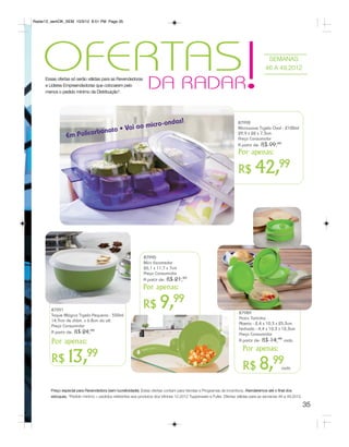 Radar12_semOK_SEM 10/3/12 8:51 PM Page 35




    OFERTAS!
        DA RADAR
     Essas ofertas só serão válidas para as Revendedoras
     e Líderes Empreendedoras que colocarem pelo
                                                                                                                                     SEMANAS
                                                                                                                                    46 A 49.2012


     menos o pedido mínimo da Distribuição*.




                                                     r                o-ondas!                                      87992
                                          Vai ao mic
                                 bonato •
                                                                                                                    Microwave Tigela Oval - 2100ml
                Em Po      licar                                                                                    29,9 x 22 x 7,3cm
                                                                                                                    Preço Consumidor
                                                                                                                    A partir de: R$ 99,99
                                                                                                                    Por apenas:

                                                                                                                    R$        42,99



                                                             87990
                                                             Mini Escorredor
                                                             26,1 x 11,7 x 7cm
                                                             Preço Consumidor
                                                             A partir de: R$ 21,99
                                                             Por apenas:

        87991
        Toque Mágico Tigela Pequena - 550ml
                                                             R$        9,99                                          87989
                                                                                                                     Pratic Tortinha
        14,9cm de diâm. x 6.8cm da alt.
                                                                                                                     Aberto - 2,4 x 10,3 x 25,3cm
        Preço Consumidor
                                                                                                                     Fechado - 4,4 x 10,3 x 12,3cm
        A partir de: R$ 24,99                                                                                        Preço Consumidor
        Por apenas:                                                                                                  A partir de: R$ 14,99 cada

                                                                                                                       Por apenas:
                             99
        R$        13,                                                                                                  R$        8,99         cada




        Preço especial para Revendedora (sem lucratividade). Estas ofertas contam para Vendas e Programas de Incentivos. Atenderemos até o final dos
        estoques. *Pedido mínimo = pedidos referentes aos produtos dos Vitrines 12.2012 Tupperware e Fuller. Ofertas válidas para as semanas 46 a 49.2012.

                                                                                                                                                             35
 