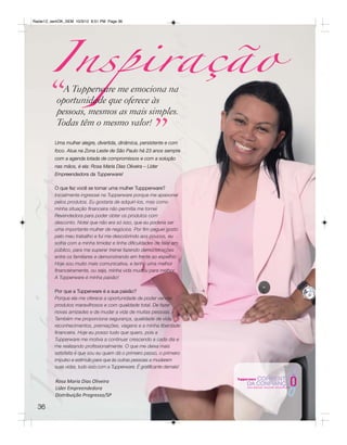 Inspiração
Radar12_semOK_SEM 10/3/12 8:51 PM Page 36




       “    A Tupperware me emociona na
          oportunidade que oferece às
          pessoas, mesmos as mais simples.


                                                          ”
          Todas têm o mesmo valor!
          Uma mulher alegre, divertida, dinâmica, persistente e com
          foco. Atua na Zona Leste de São Paulo há 23 anos sempre
          com a agenda lotada de compromissos e com a solução
          nas mãos, é ela: Rosa Maria Dias Oliveira – Líder
          Empreendedora da Tupperware!

          O que fez você se tornar uma mulher Tuppperware?
          Inicialmente ingressei na Tupperware porque me apaixonei
          pelos produtos. Eu gostaria de adquiri-los, mas como
          minha situação financeira não permitia me tornei
          Revendedora para poder obter os produtos com
          desconto. Notei que não era só isso, que eu poderia ser
          uma importante mulher de negócios. Por fim peguei gosto
          pelo meu trabalho e fui me descobrindo aos poucos, eu
          sofria com a minha timidez e tinha dificuldades de falar em
          público, para me superar treinei fazendo demonstrações
          entre os familiares e demonstrando em frente ao espelho.
          Hoje sou muito mais comunicativa, e tenho uma melhor
          financeiramente, ou seja, minha vida mudou para melhor.
          A Tupperware é minha paixão!

          Por que a Tupperware é a sua paixão?
          Porque ela me oferece a oportunidade de poder vender
          produtos maravilhosos e com qualidade total. De fazer
          novas amizades e de mudar a vida de muitas pessoas.
          Também me proporciona segurança, qualidade de vida,
          reconhecimentos, premiações, viagens e a minha liberdade
          financeira. Hoje eu posso tudo que quero, pois a
          Tupperware me motiva a continuar crescendo a cada dia e
          me realizando profissionalmente. O que me deixa mais
          satisfeita é que sou eu quem dá o primeiro passo, o primeiro
          impulso e estímulo para que às outras pessoas a mudarem
          suas vidas, tudo isso com a Tupperware. É gratificante demais!

          Rosa Maria Dias Oliveira
          Líder Empreendedora
          Distribuição Progresso/SP

  36
 