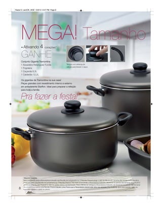 Radar12_semOK_SEM 10/3/12 8:47 PM Page 8




       MEGA! Tamanho
       • Ativando               4 corações*
       GANHE
       Conjunto Gigante Tramontina
       1 Assadeira Retangular Funda                                 Tampa com sistema de
                                                                    válvula para liberar o vapor.
       1 Frigideira
       1 Caçarola 8,3L
       1 Caldeirão 12,2L

       Os gigantes da Tramontina na sua casa!
       Peças grandes com revestimento interno e externo
       em antiaderente Starflon. Ideal para preparar a refeição
       para toda a família


       Pra fazer a festa!




         *Ativando Corações
         Será considerada ativa a Revendedora Indicada cuja Reunião de Lançamento ou 1ª Reunião Pessoal atingir o valor de R$ 375,00, na soma das vendas realizadas até a
         2º semana após esta Reunião de Lançamento ou 1ª Reunião Pessoal. Para fazer jus ao brinde, a Revendedora Indicante, deverá ter no período das semanas 46 a 49.2012
         no mínimo uma Reunião Pessoal no valor do pedido mínimo da Distribuição. Para o Brinde ser entregue a Revendedora Indicante, ela deverá ter no período das semanas
         06 a 09.2013 no mínimo uma Reunião Pessoal (exceto Linha Prisma que a Revendedora deverá estar ativa nas semanas 10 a 13.2013). Após esse período, caso não
   8     fique ativa, perderá o direito ao prêmio.
 