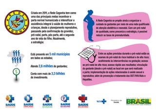 Está presente em 5 mil municípios
em todos os estados;
Atende 2,6 milhõesde gestantes;
Conta com mais de 3,3 bilhões
de investimento.
Criada em 2011,a Rede Cegonha tem como
uma das principais metas incentivar o
parto normal humanizado e intensificar a
assistência integral à saúde de mulheres e
crianças,desde o planejamento reprodutivo,
passando pela confirmação da gravidez,
pré-natal,parto,pós-parto,até o segundo
ano de vida do filho.Atualmente,
a estratégia:
A Rede Cegonha se propõe ainda a organizar o
cuidado às gestantes por meio de uma rede qualificada
de atenção obstétrica e neonatal. Com um pré-natal
de qualidade,como preconiza a estratégia,é possível
reduzir as taxas de prematuridade.
Entre as ações previstas durante o pré-natal estão os
exames de pré-natal de risco habitual e de alto risco;
acolhimento às intercorrências na gestação; acesso
ao pré-natal de alto risco; acesso rápido aos resultados; vinculação
da gestante (desde o pré-natal) ao local em que será realizado
o parto; implementação de ações relacionadas à saúde sexual e
reprodutiva; além de prevenção e tratamento das DST/HIV/Aids e
Hepatites.
$
 
