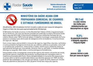 Radar Saúde
Congresso
Ano 4 | nº 197
Junho 2014
Atualmente, 200 mil pessoas morrem no país a cada ano por causa do tabagismo.
Cigarro é fator de risco para aproximadamente 50 doenças
O Ministério da Saúde anunciou no Dia Mundial Sem Tabaco (31/5) a regulamentação
da Lei Antifumo, por meio de decreto presidencial publicado no Diário Oficial da União
desta segunda-feira (2/6). O documento estabelece que ambientes fechados de uso
coletivo devem estar 100% livres de tabaco. O objetivo é proteger a população do fumo
passivo e contribuir para diminuição do tabagismo entre os brasileiros. A norma entrará
em vigor em 180 dias.
Com a nova regra, está proibido o consumo de cigarros, cigarrilhas, charutos, cachimbos
e outros produtos fumígenos em locais de uso coletivo, públicos ou privados, como hall
e corredores de condomínio, restaurantes e clubes, mesmo que o ambiente esteja só
parcialmente fechado por uma parede, divisória, teto ou até toldo. A medida também
abrange os narguilés. Além disso, a norma extingue os fumódromos.
Está proibida ainda a propaganda comercial de cigarros até mesmo nos pontos de venda,
permitindo apenas a exposição dos produtos, acompanhada por mensagens sobre os
malefícios provocados pelo fumo. Outra obrigatoriedade é o aumento dos espaços para
os avisos sobre os danos causados pelo tabaco, que deverão aparecer em 100% da face
posterior das embalagens e de uma de suas laterais. A partir de 2016, deverá ser incluído
texto de advertência adicional em 30% da parte frontal dos maços dos cigarros.
Ministério da Saúde acaba com
propaganda comercial de cigarros
e extingue fumódromos no brasil
R$ 2 mil
é o valor mínimo
das multas para
estabelecimentos que
descumprirem as regras
11,3%
da população brasileira
é tabagista,segundo a
PesquisaVigitel
23
pessoas morrem a cada
hora por causa do cigarro
Boletim informativo do
Ministério da Saúde
destinado aos parlamentares
 